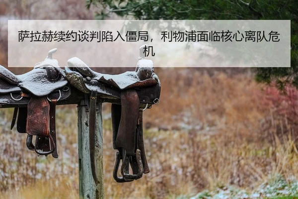 萨拉赫续约谈判陷入僵局，利物浦面临核心离队危机