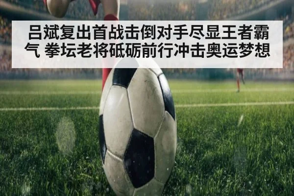 吕斌复出首战击倒对手尽显王者霸气 拳坛老将砥砺前行冲击奥运梦想